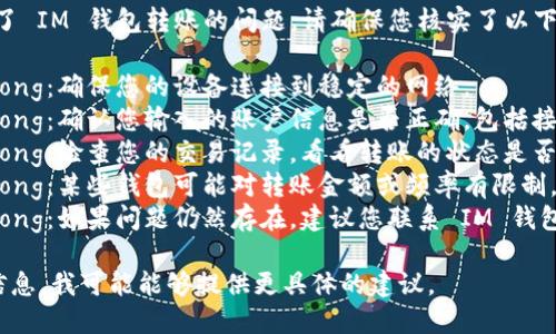 很抱歉，但看起來您遇到了 IM 錢包轉賬的問題。請確保您核實了以下幾點：

1. strong網(wǎng)絡連接/strong：確保您的設備連接到穩(wěn)定的網(wǎng)絡。
2. strong賬戶信息/strong：確認您輸入的賬戶信息是否正確，包括接收方的地址和轉賬金額。
3. strong轉賬狀態(tài)/strong：檢查您的交易記錄，看看轉賬的狀態(tài)是否顯示為“處理中”。
4. strong錢包限制/strong：某些錢包可能對轉賬金額或頻率有限制，檢查相關政策和條款。
5. strong客服支持/strong：如果問題仍然存在，建議您聯(lián)系 IM 錢包的客服以獲取更多幫助。

如果您能提供更詳細的信息，我可能能夠提供更具體的建議。